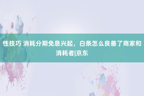 性技巧 消耗分期免息兴起，白条怎么良善了商家和消耗者|京东