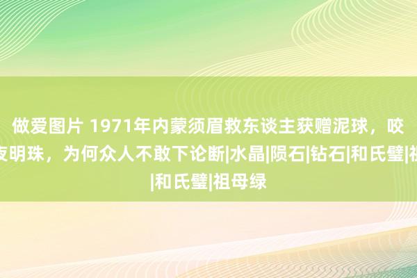 做爱图片 1971年内蒙须眉救东谈主获赠泥球，咬定是夜明珠，为何众人不敢下论断|水晶|陨石|钻石|和氏璧|祖母绿