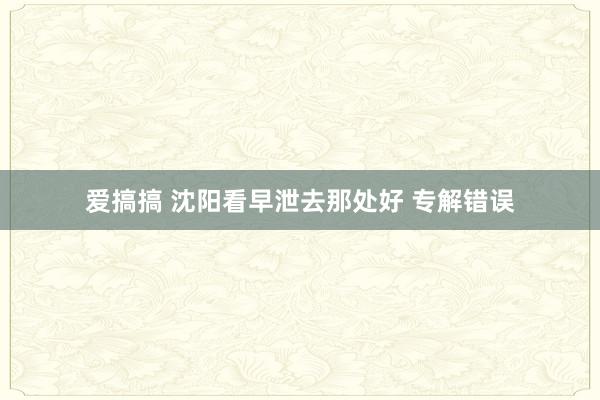 爱搞搞 沈阳看早泄去那处好 专解错误