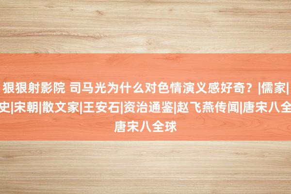 狠狠射影院 司马光为什么对色情演义感好奇？|儒家|野史|宋朝|散文家|王安石|资治通鉴|赵飞燕传闻|唐宋八全球