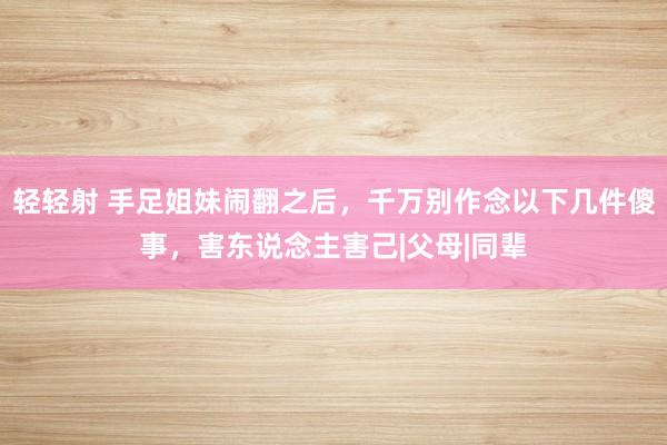 轻轻射 手足姐妹闹翻之后，千万别作念以下几件傻事，害东说念主害己|父母|同辈