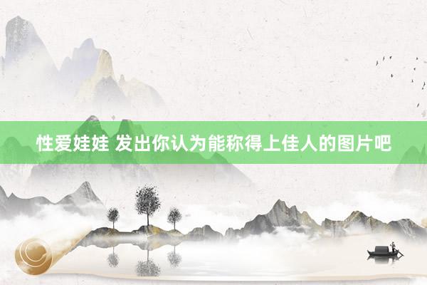 性爱娃娃 发出你认为能称得上佳人的图片吧