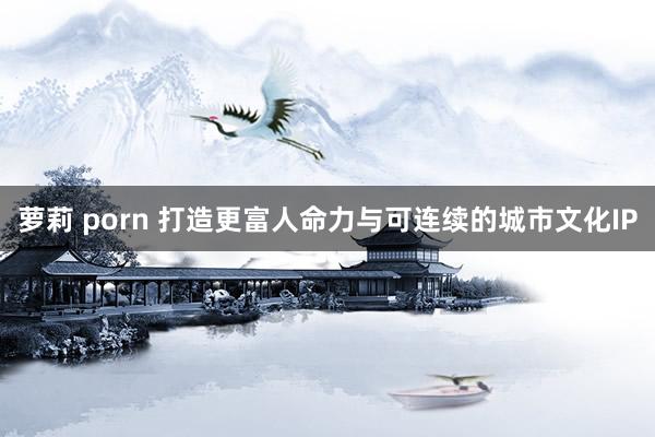 萝莉 porn 打造更富人命力与可连续的城市文化IP