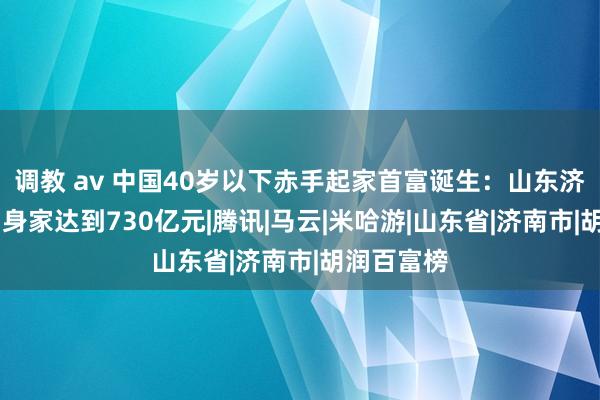 调教 av 中国40岁以下赤手起家首富诞生：山东济南85后，身家达到730亿元|腾讯|马云|米哈游|山东省|济南市|胡润百富榜