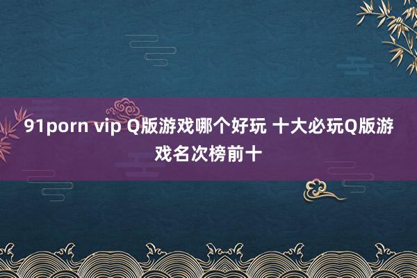91porn vip Q版游戏哪个好玩 十大必玩Q版游戏名次榜前十