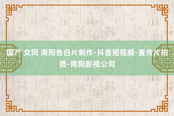 国产 女同 南阳告白片制作-抖音短视频-宣传片拍摄-南阳影视公司