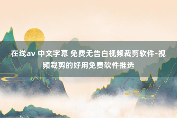 在线av 中文字幕 免费无告白视频裁剪软件-视频裁剪的好用免费软件推选