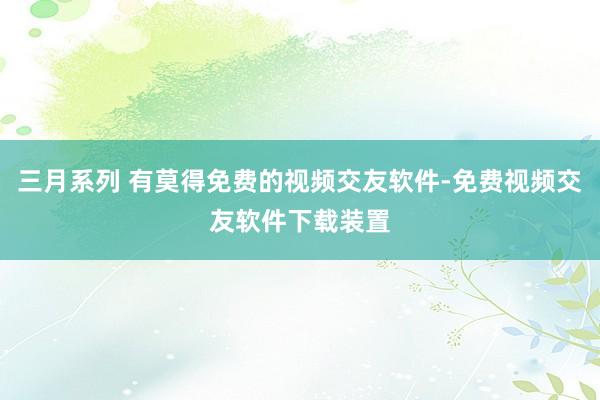 三月系列 有莫得免费的视频交友软件-免费视频交友软件下载装置