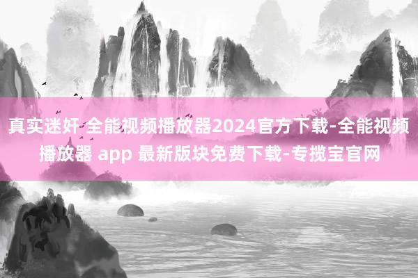 真实迷奸 全能视频播放器2024官方下载-全能视频播放器 app 最新版块免费下载-专揽宝官网