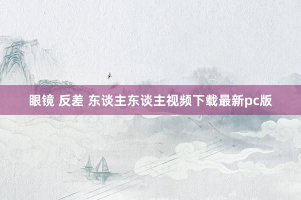 眼镜 反差 东谈主东谈主视频下载最新pc版