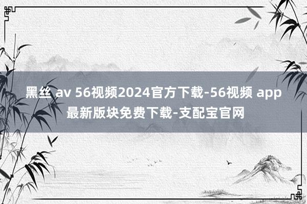 黑丝 av 56视频2024官方下载-56视频 app 最新版块免费下载-支配宝官网