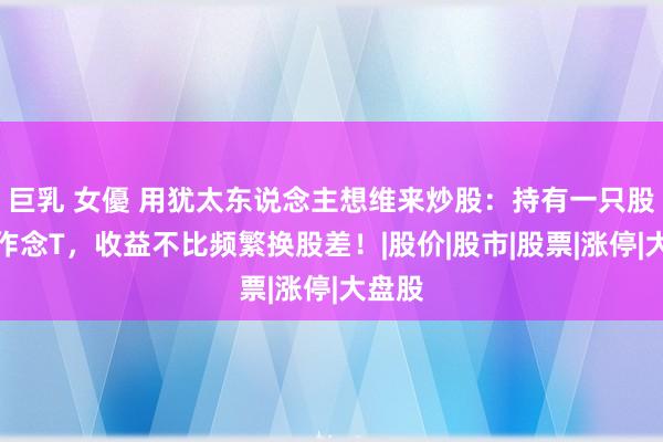 巨乳 女優 用犹太东说念主想维来炒股：持有一只股反复作念T，收益不比频繁换股差！|股价|股市|股票|涨停|大盘股