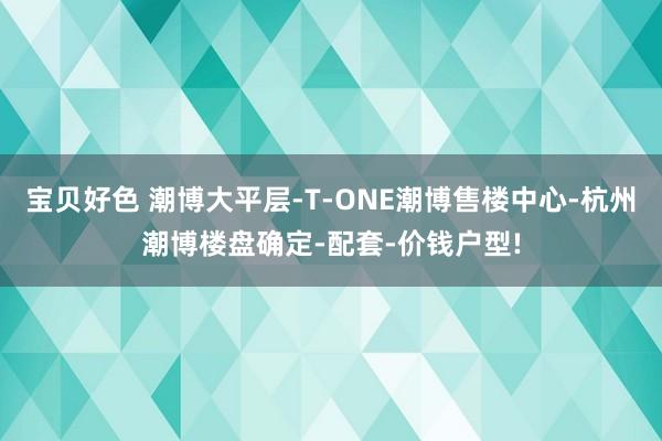 宝贝好色 潮博大平层-T-ONE潮博售楼中心-杭州潮博楼盘确定-配套-价钱户型!