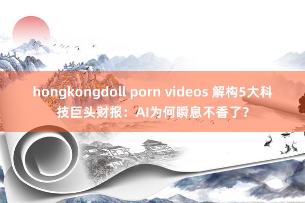 hongkongdoll porn videos 解构5大科技巨头财报：AI为何瞬息不香了？