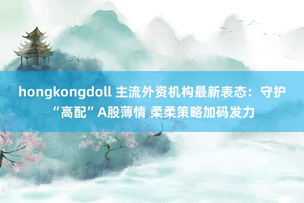 hongkongdoll 主流外资机构最新表态：守护“高配”A股薄情 柔柔策略加码发力