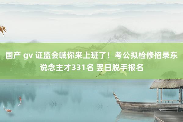 国产 gv 证监会喊你来上班了！考公拟检修招录东说念主才331名 翌日脱手报名