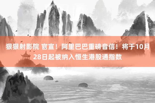狠狠射影院 官宣！阿里巴巴重磅音信！将于10月28日起被纳入恒生港股通指数