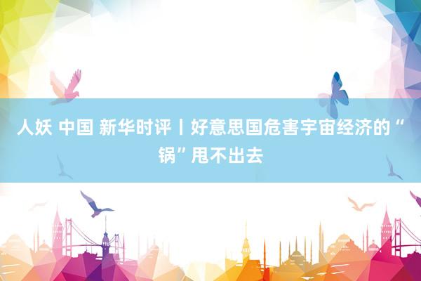 人妖 中国 新华时评丨好意思国危害宇宙经济的“锅”甩不出去