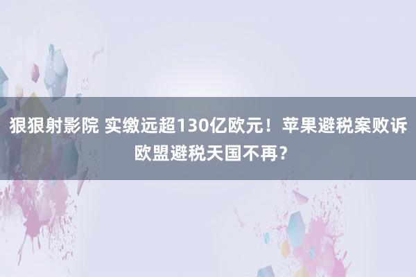 狠狠射影院 实缴远超130亿欧元！苹果避税案败诉 欧盟避税天国不再？
