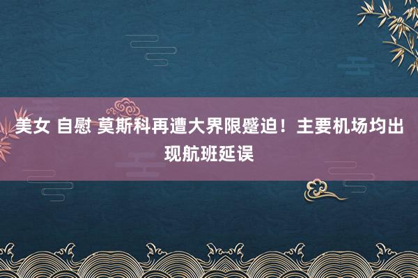 美女 自慰 莫斯科再遭大界限蹙迫！主要机场均出现航班延误