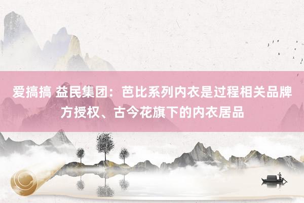 爱搞搞 益民集团：芭比系列内衣是过程相关品牌方授权、古今花旗下的内衣居品