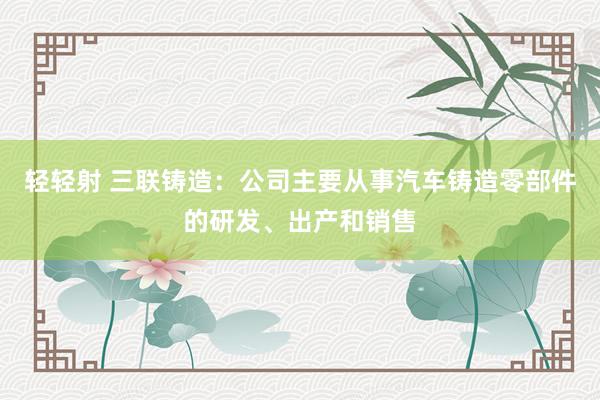 轻轻射 三联铸造：公司主要从事汽车铸造零部件的研发、出产和销售