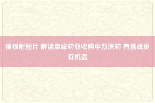狠狠射图片 解读康缘药业收购中新医药 有挑战更有机遇