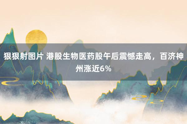 狠狠射图片 港股生物医药股午后震憾走高，百济神州涨近6%