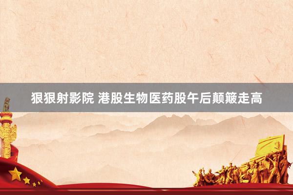 狠狠射影院 港股生物医药股午后颠簸走高