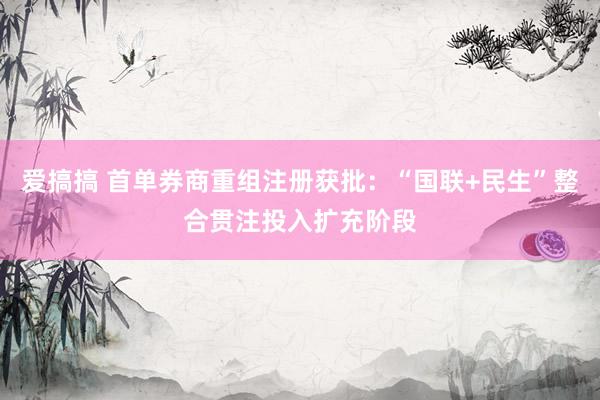 爱搞搞 首单券商重组注册获批：“国联+民生”整合贯注投入扩充阶段