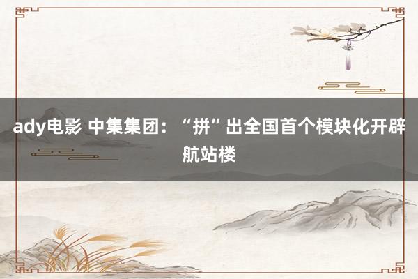 ady电影 中集集团：“拼”出全国首个模块化开辟航站楼