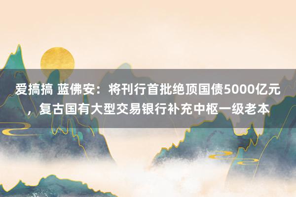 爱搞搞 蓝佛安：将刊行首批绝顶国债5000亿元，复古国有大型交易银行补充中枢一级老本