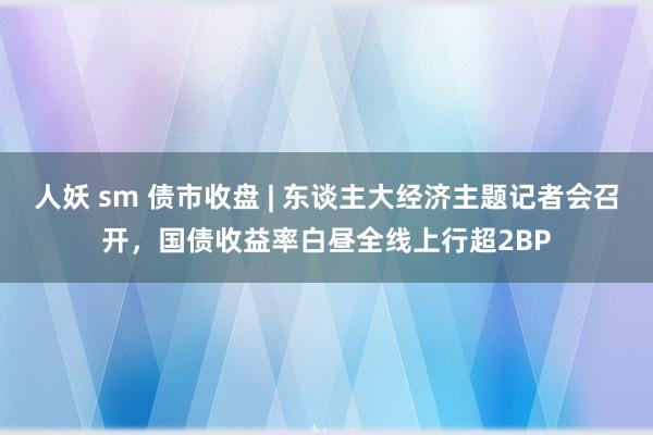 人妖 sm 债市收盘 | 东谈主大经济主题记者会召开，国债收益率白昼全线上行超2BP
