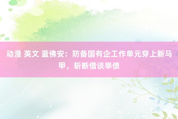 动漫 英文 蓝佛安：防备国有企工作单元穿上新马甲，斩断借谈举债