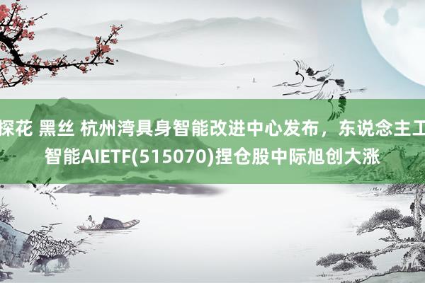 探花 黑丝 杭州湾具身智能改进中心发布，东说念主工智能AIETF(515070)捏仓股中际旭创大涨