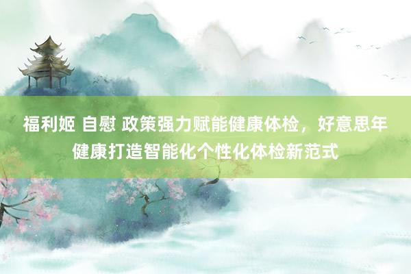 福利姬 自慰 政策强力赋能健康体检，好意思年健康打造智能化个性化体检新范式